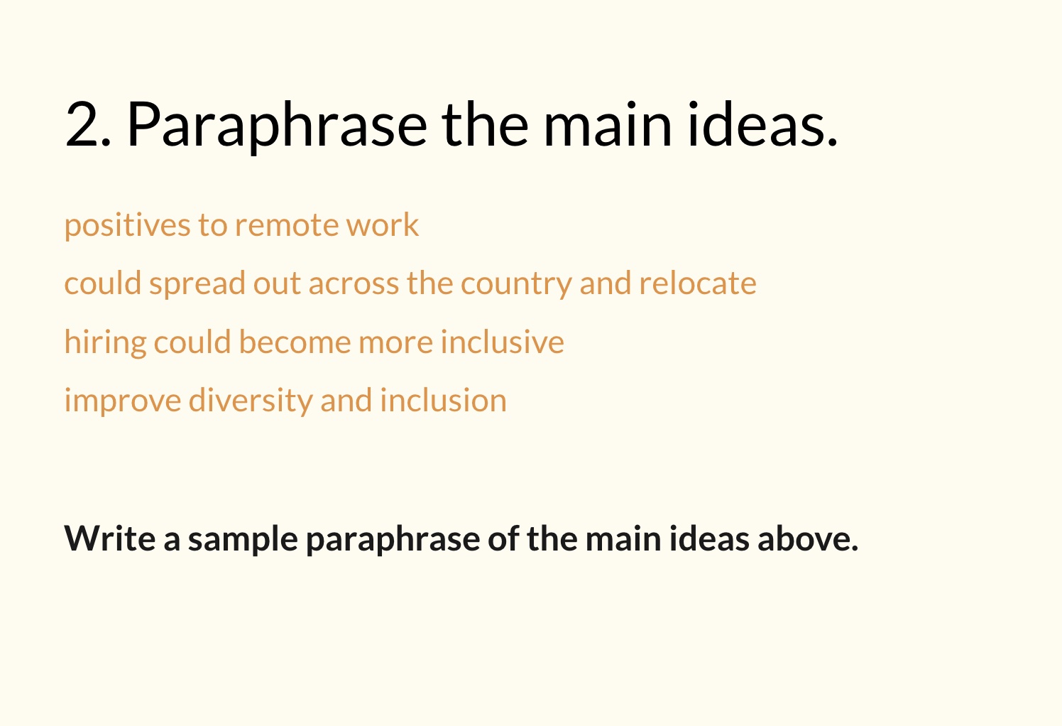 Fig. 9. Then, I isolated the highlighted phrases on the slide in Fig. 8 and asked students to pause and paraphrase these central concepts without the original paragraph available to them on-screen. This cream-colored slide contains the title “2. Paraphrase the main ideas” in black font, beneath which are four phrases in orange font: “positives to remote work,” “could spread out across the country and relocate,” “hiring could become more inclusive,” and “improve diversity and inclusion.” Beneath these four orange phrases is a sentence in black font that reads, “Write a sample paraphrase of the main ideas above.”